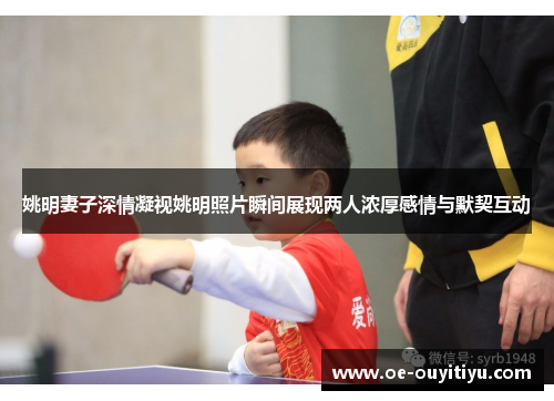 姚明妻子深情凝视姚明照片瞬间展现两人浓厚感情与默契互动