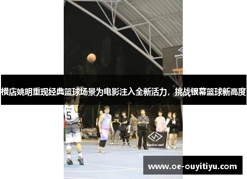 横店姚明重现经典篮球场景为电影注入全新活力，挑战银幕篮球新高度